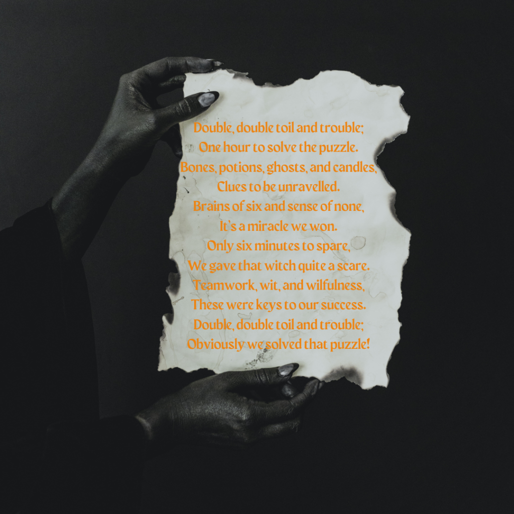 A black and white image. Witch's hands with long nails hold a piece of torn, burned parchment. On the parchment, a poem in orange text reads "Double, double toil and trouble;
One hour to solve the puzzle. 
Bones, potions, ghosts, and candles,
Clues to be unravelled.
Brains of six and sense of none,
It’s a miracle we won. 
Only six minutes to spare,
We gave that witch quite a scare.
Teamwork, wit, and wilfulness,
These were keys to our success.
Double, double toil and trouble;
Obviously we solved that puzzle!" 