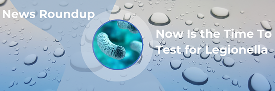 The image of a blue legionella bacteria in a circle sits in the middle of a  background of large water droplets. Above and to the left of the bacteria large, white text reads "News Roundup". To the right of the bacteria, large, white text reads "Now Is the Time To Test for Legionella". 