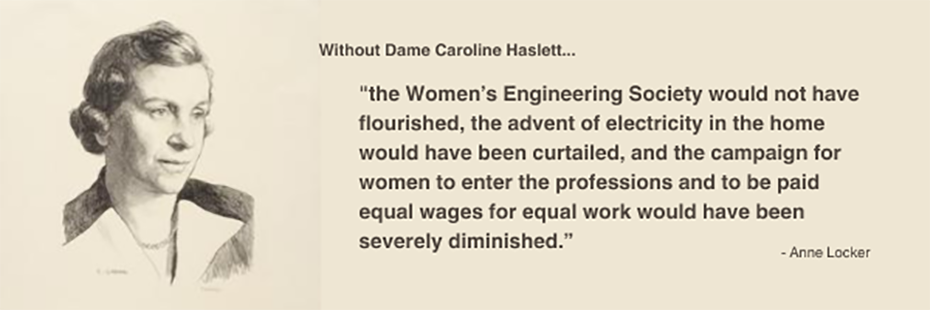 An the left is Gabain's drawn portrait of Caroline Haslett. In the portrait Haslett is angled looking toward the right. Her hair is styled in a wavy bob and she is depicted in a collared blouse/dress. Next to this portrait on a beige background, brown text reads "Without Dame Caroline Haslett.... "the Women’s Engineering Society would not have flourished, the advent of electricity in the home would have been curtailed, and the campaign for women to enter the professions and to be paid equal wages for equal work would have been severely diminished.” - Anne Locker"
